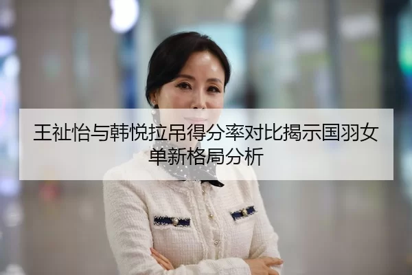 王祉怡与韩悦拉吊得分率对比揭示国羽女单新格局分析