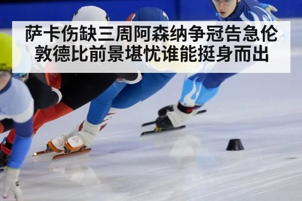 萨卡伤缺三周阿森纳争冠告急伦敦德比前景堪忧谁能挺身而出