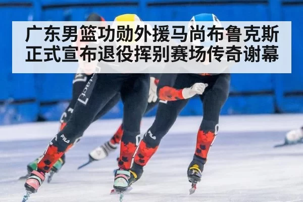 广东男篮功勋外援马尚布鲁克斯正式宣布退役挥别赛场传奇谢幕