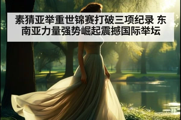 素猜亚举重世锦赛打破三项纪录 东南亚力量强势崛起震撼国际举坛