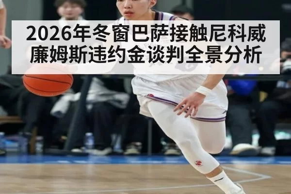 2026年冬窗巴萨接触尼科威廉姆斯违约金谈判全景分析